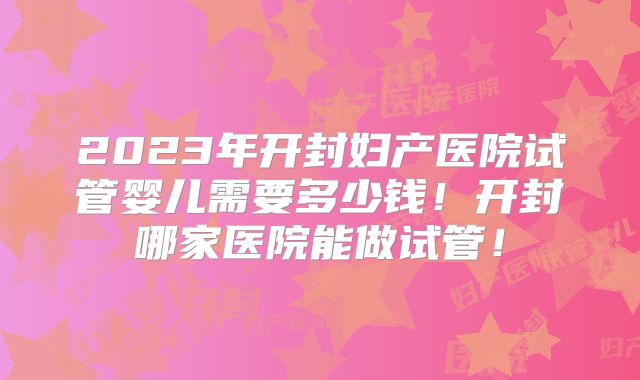 2023年开封妇产医院试管婴儿需要多少钱！开封哪家医院能做试管！