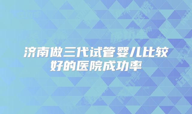 济南做三代试管婴儿比较好的医院成功率