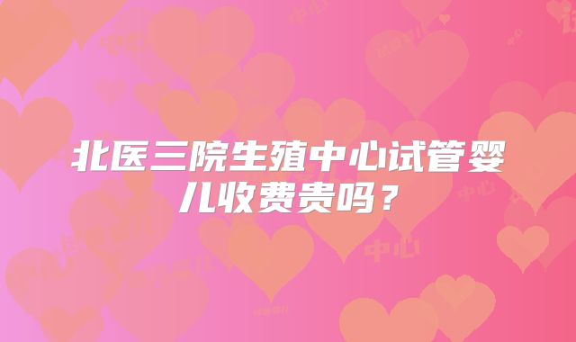 北医三院生殖中心试管婴儿收费贵吗?