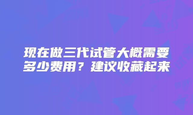 现在做三代试管大概需要多少费用?建议收藏起来