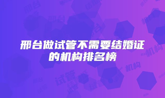 邢台做试管不需要结婚证的机构排名榜