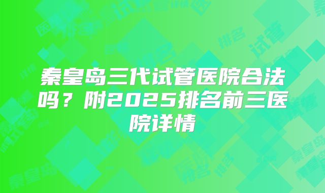 秦皇岛三代试管医院合法吗？附2025排名前三医院详情