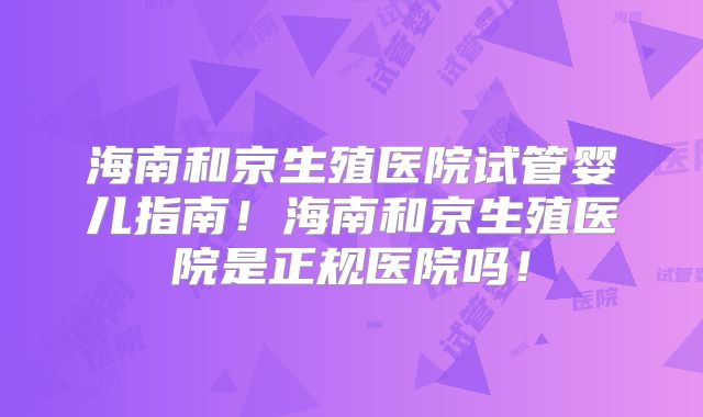 海南和京生殖医院试管婴儿指南！海南和京生殖医院是正规医院吗！