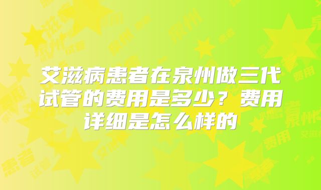 艾滋病患者在泉州做三代试管的费用是多少？费用详细是怎么样的