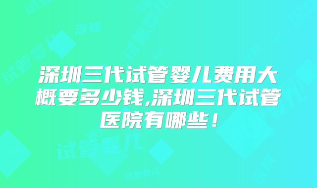 深圳三代试管婴儿费用大概要多少钱,深圳三代试管医院有哪些！