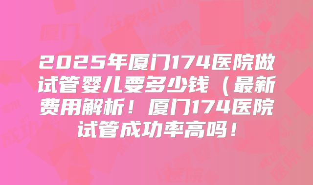 2025年厦门174医院做试管婴儿要多少钱(最新费用解析!厦门174医院试管成功率高吗!