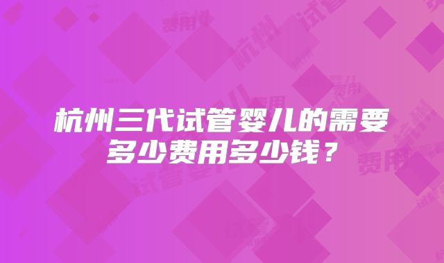 杭州三代试管婴儿的需要多少费用多少钱？