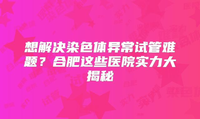 想解决染色体异常试管难题？合肥这些医院实力大揭秘