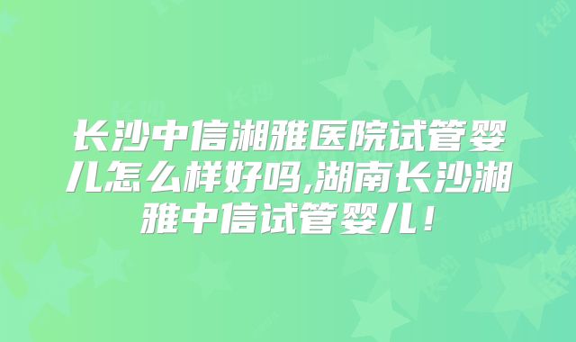 长沙中信湘雅医院试管婴儿怎么样好吗,湖南长沙湘雅中信试管婴儿!
