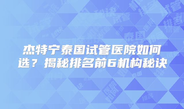 杰特宁泰国试管医院如何选？揭秘排名前6机构秘诀