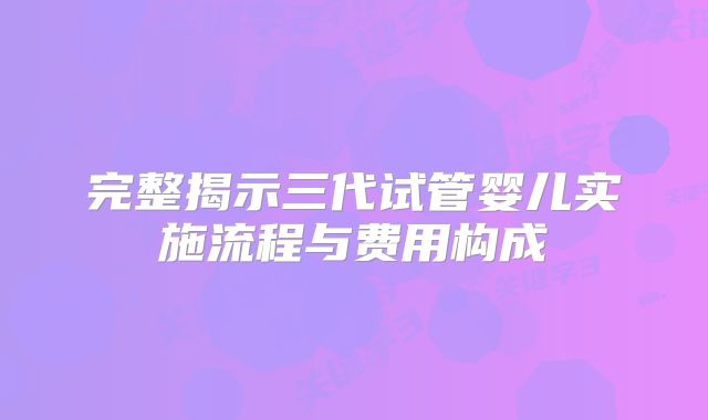 完整揭示三代试管婴儿实施流程与费用构成
