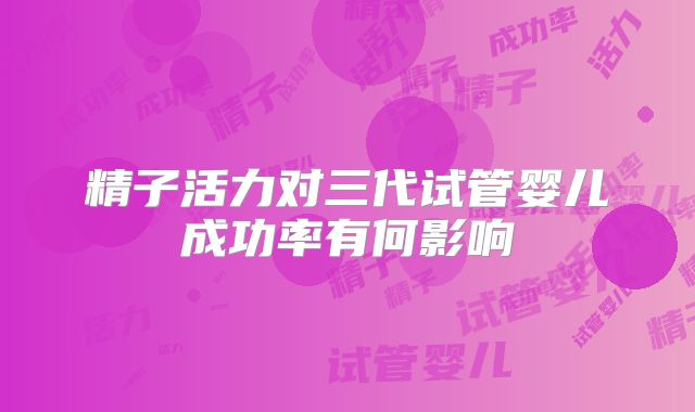 精子活力对三代试管婴儿成功率有何影响