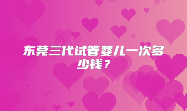 东莞三代试管婴儿一次多少钱?