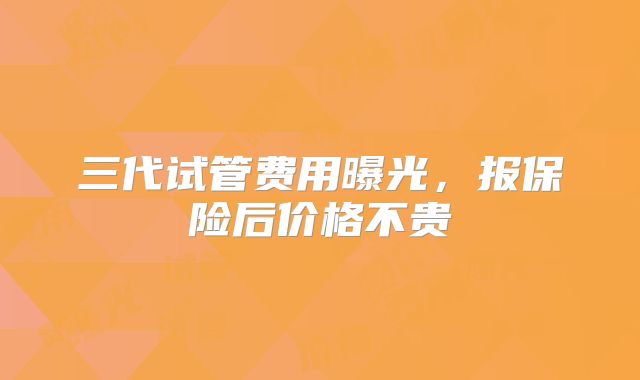 三代试管费用曝光,报保险后价格不贵