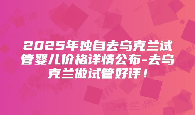 2025年独自去乌克兰试管婴儿价格详情公布-去乌克兰做试管好评！