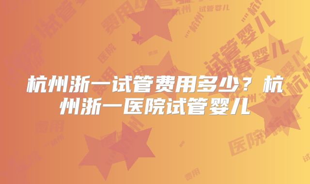 杭州浙一试管费用多少？杭州浙一医院试管婴儿