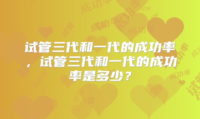 试管三代和一代的成功率，试管三代和一代的成功率是多少？