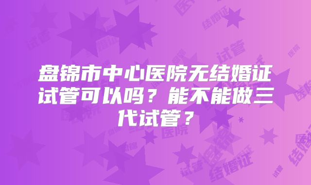 盘锦市中心医院无结婚证试管可以吗?能不能做三代试管?