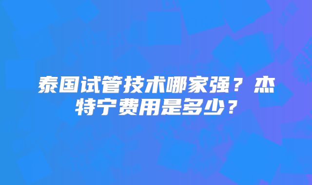 泰国试管技术哪家强？杰特宁费用是多少？
