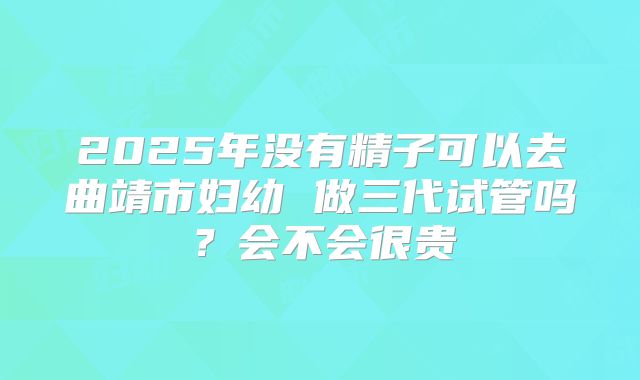 2025年没有精子可以去曲靖市妇幼 做三代试管吗?会不会很贵