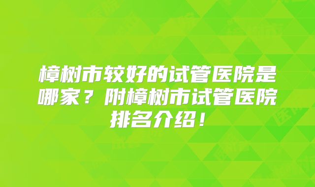 樟树市较好的试管医院是哪家?附樟树市试管医院排名介绍!