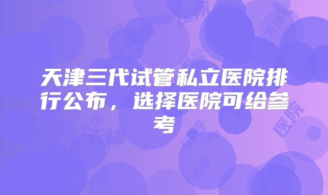 天津三代试管私立医院排行公布,选择医院可给参考