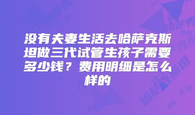 没有夫妻生活去哈萨克斯坦做三代试管生孩子需要多少钱?费用明细是怎么样的
