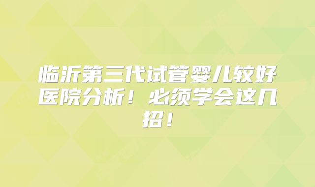 临沂第三代试管婴儿较好医院分析!必须学会这几招!