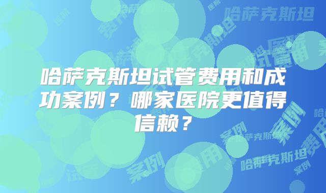 哈萨克斯坦试管费用和成功案例?哪家医院更值得信赖?