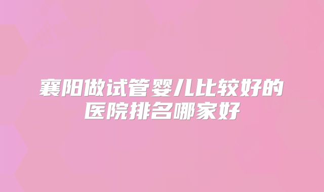 襄阳做试管婴儿比较好的医院排名哪家好