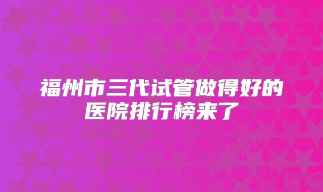 福州市三代试管做得好的医院排行榜来了