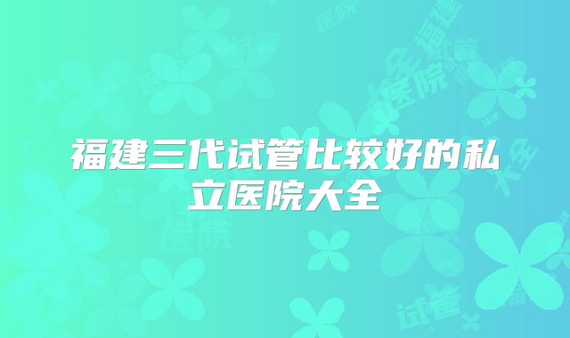 福建三代试管比较好的私立医院大全