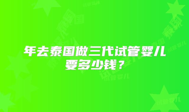 年去泰国做三代试管婴儿要多少钱？