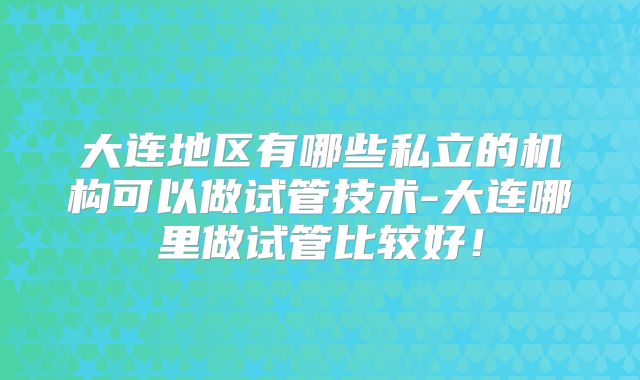 大连地区有哪些私立的机构可以做试管技术-大连哪里做试管比较好！