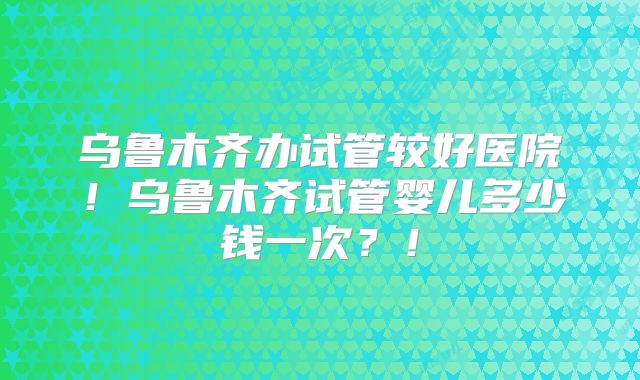 乌鲁木齐办试管较好医院！乌鲁木齐试管婴儿多少钱一次？！