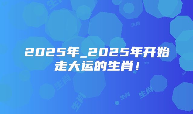 2025年_2025年开始走大运的生肖！