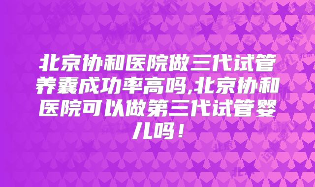 北京协和医院做三代试管养囊成功率高吗,北京协和医院可以做第三代试管婴儿吗！