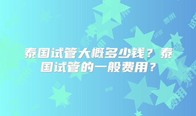 泰国试管大概多少钱?泰国试管的一般费用?