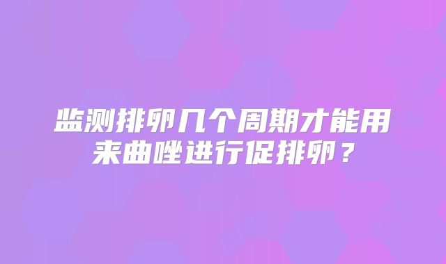 监测排卵几个周期才能用来曲唑进行促排卵？
