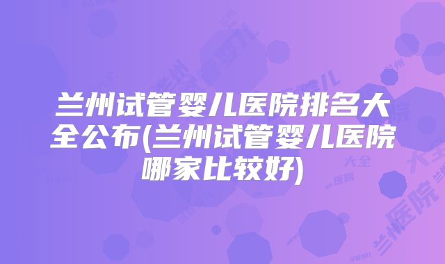 兰州试管婴儿医院排名大全公布(兰州试管婴儿医院哪家比较好)