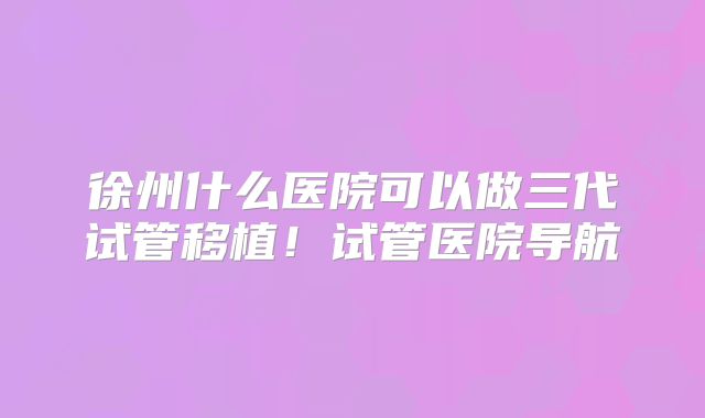 徐州什么医院可以做三代试管移植!试管医院导航