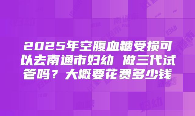 2025年空腹血糖受损可以去南通市妇幼 做三代试管吗?大概要花费多少钱