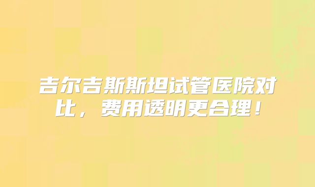 吉尔吉斯斯坦试管医院对比，费用透明更合理！