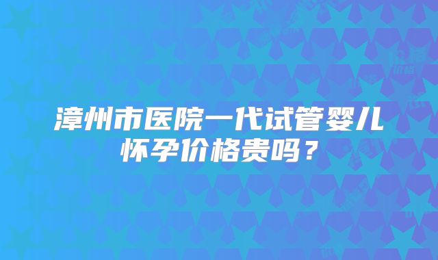 漳州市医院一代试管婴儿怀孕价格贵吗?