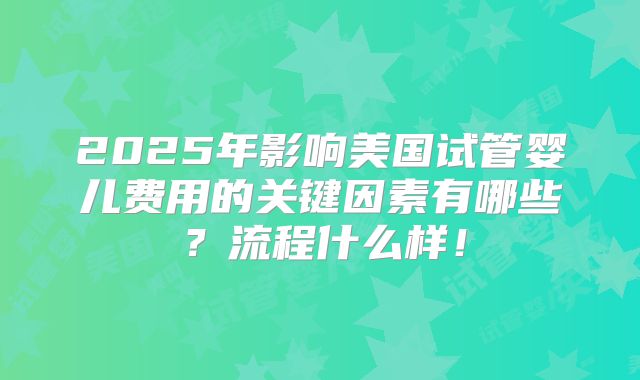 2025年影响美国试管婴儿费用的关键因素有哪些？流程什么样！
