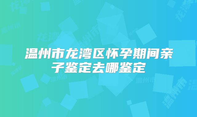 温州市龙湾区怀孕期间亲子鉴定去哪鉴定