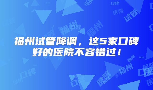 福州试管降调,这5家口碑好的医院不容错过!