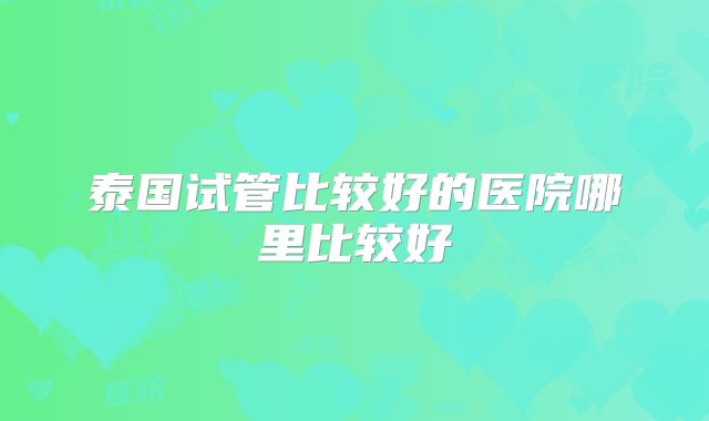 泰国试管比较好的医院哪里比较好
