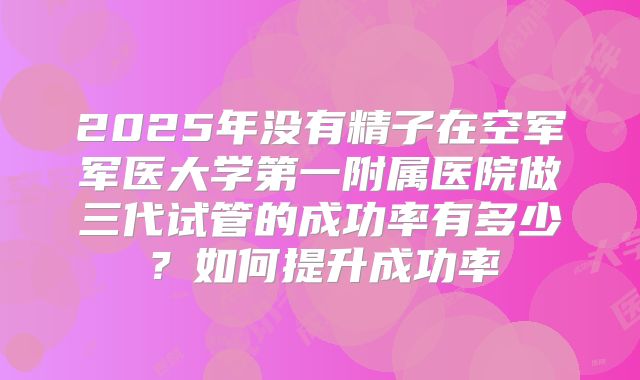 2025年没有精子在空军军医大学第一附属医院做三代试管的成功率有多少？如何提升成功率
