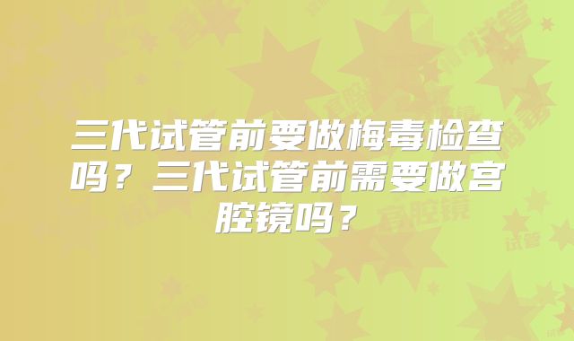 三代试管前要做梅毒检查吗?三代试管前需要做宫腔镜吗?